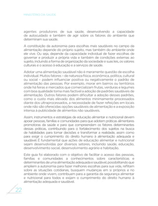22 
MINISTÉRIO DA SAÚDE 
agentes produtores de sua saúde, desenvolvendo a capacidade 
de autocuidado e também de agir sobre os fatores do ambiente que 
determinam sua saúde. 
A constituição da autonomia para escolhas mais saudáveis no campo da 
alimentação depende do próprio sujeito, mas também do ambiente onde 
ele vive. Ou seja, depende da capacidade individual de fazer escolhas de 
governar e produzir a própria vida e também de condições externas ao 
sujeito, incluindo a forma de organização da sociedade e suas leis, os valores 
culturais e o acesso à educação e a serviços de saúde. 
Adotar uma alimentação saudável não é meramente questão de escolha 
individual. Muitos fatores – de natureza física, econômica, política, cultural 
RX VRFLDO ¨ SRGHP LQµXHQFLDU SRVLWLYD RX QHJDWLYDPHQWH R SDGUmR GH 
alimentação das pessoas. Por exemplo, morar em bairros ou territórios 
onde há feiras e mercados que comercializam frutas, verduras e legumes 
com boa qualidade torna mais factível a adoção de padrões saudáveis de 
DOLPHQWDomR2XWURVIDWRUHVSRGHPGL´FXOWDUDDGRomRGHVVHVSDGU}HV 
como o custo mais elevado dos alimentos minimamente processados 
diante dos ultraprocessados, a necessidade de fazer refeições em locais 
onde não são oferecidas opções saudáveis de alimentação e a exposição 
intensa à publicidade de alimentos não saudáveis. 
Assim, instrumentos e estratégias de educação alimentar e nutricional devem 
apoiar pessoas, famílias e comunidades para que adotem práticas alimentares 
promotoras da saúde e para que compreendam os fatores determinantes 
dessas práticas, contribuindo para o fortalecimento dos sujeitos na busca 
de habilidades para tomar decisões e transformar a realidade, assim como 
para exigir o cumprimento do direito humano à alimentação adequada e 
saudável. É fundamental que ações de educação alimentar e nutricional 
sejam desenvolvidas por diversos setores, incluindo saúde, educação, 
desenvolvimento social, desenvolvimento agrário e habitação. 
Este guia foi elaborado com o objetivo de facilitar o acesso das pessoas, 
famílias e comunidades a conhecimentos sobre características e 
determinantes de uma alimentação adequada e saudável, possibilitando que 
DPSOLHPDDXWRQRPLDSDUDID]HUPHOKRUHVHVFROKDVSDUDVXDYLGDUHµLWDP 
sobre as situações cotidianas, busquem mudanças em si próprios e no 
ambiente onde vivem, contribuam para a garantia da segurança alimentar 
e nutricional para todos e exijam o cumprimento do direito humano à 
alimentação adequada e saudável. 
 
