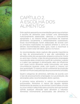 25 
CAPÍTULO 2. 
A ESCOLHA DOS 
ALIMENTOS 
Este capítulo apresenta recomendações gerais que orientam 
a escolha de alimentos para compor uma alimentação 
nutricionalmente balanceada, saborosa e culturalmente 
apropriada e, ao mesmo tempo, promotora de sistemas 
alimentares socialmente e ambientalmente sustentáveis. 
Essas recomendações foram elaboradas de acordo com 
os princípios explicitados no capítulo anterior e, como as 
demais recomendações deste guia, visam a maximizar a 
saúde e o bem-estar de todos, agora e no futuro. 
As recomendações deste capítulo dão grande importância 
ao tipo de processamento a que são submetidos os 
alimentos antes de sua aquisição, preparo e consumo. Como 
se verá mais à frente, o tipo de processamento empregado 
QDSURGXomRGHOHVFRQGLFLRQDRSHU´OGHQXWULHQWHVRJRVWR 
HRVDERUTXHDJUHJDPjDOLPHQWDomRDOpPGHLQµXHQFLDU 
com quais outros alimentos serão consumidos, em quais 
circunstâncias (quando, onde, com quem) e, mesmo, em 
que quantidade. O impacto social e ambiental da produção 
WDPEpPpLQµXHQFLDGRSHORWLSRGHSURFHVVDPHQWRXWLOL]DGR 
4XDWUR FDWHJRULDV GH DOLPHQWRV GH´QLGDV GH DFRUGR FRP 
o tipo de processamento empregado na sua produção, são 
abrangidas pelas recomendações deste capítulo. 
A primeira reúne alimentos in natura ou minimamente 
processados. Alimentos in natura são aqueles obtidos 
diretamente de plantas ou de animais (como folhas e frutos 
ou ovos e leite) e adquiridos para consumo sem que tenham 
sofrido qualquer alteração após deixarem a natureza. 
Alimentos minimamente processados são alimentos in 
 