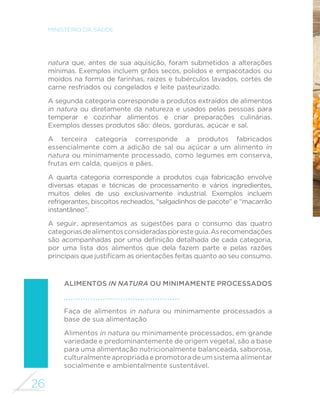26 
MINISTÉRIO DA SAÚDE 
natura que, antes de sua aquisição, foram submetidos a alterações 
mínimas. Exemplos incluem grãos secos, polidos e empacotados ou 
moídos na forma de farinhas, raízes e tubérculos lavados, cortes de 
carne resfriados ou congelados e leite pasteurizado. 
A segunda categoria corresponde a produtos extraídos de alimentos 
in natura ou diretamente da natureza e usados pelas pessoas para 
temperar e cozinhar alimentos e criar preparações culinárias. 
Exemplos desses produtos são: óleos, gorduras, açúcar e sal. 
A terceira categoria corresponde a produtos fabricados 
essencialmente com a adição de sal ou açúcar a um alimento in 
natura ou minimamente processado, como legumes em conserva, 
frutas em calda, queijos e pães. 
A quarta categoria corresponde a produtos cuja fabricação envolve 
diversas etapas e técnicas de processamento e vários ingredientes, 
muitos deles de uso exclusivamente industrial. Exemplos incluem 
refrigerantes, biscoitos recheados, “salgadinhos de pacote” e “macarrão 
instantâneo”. 
A seguir, apresentamos as sugestões para o consumo das quatro 
categorias de alimentos consideradas por este guia. As recomendações 
VmRDFRPSDQKDGDVSRUXPDGH´QLomRGHWDOKDGDGHFDGDFDWHJRULD 
por uma lista dos alimentos que dela fazem parte e pelas razões 
SULQFLSDLVTXHMXVWL´FDPDVRULHQWDo}HVIHLWDVTXDQWRDRVHXFRQVXPR 
ALIMENTOS IN NATURA OU MINIMAMENTE PROCESSADOS 
Faça de alimentos in natura ou minimamente processados a 
base de sua alimentação 
Alimentos in natura ou minimamente processados, em grande 
variedade e predominantemente de origem vegetal, são a base 
para uma alimentação nutricionalmente balanceada, saborosa, 
culturalmente apropriada e promotora de um sistema alimentar 
socialmente e ambientalmente sustentável. 
 