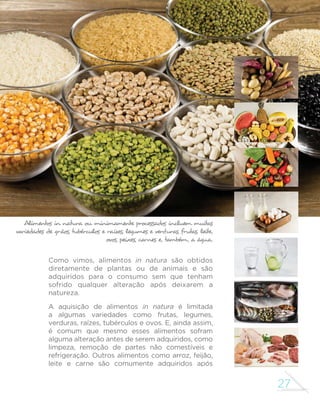 27 
GUIA ALIMENTAR PARA A POPULAÇÃO BRASILEIRA 
Alimentos in natura ou minimamente processados incluem muitas 
variedades de grãos, tubérculos e raízes, legumes e verduras, frutas, leite, 
ovos, peixes, carnes e, também, a água. 
Como vimos, alimentos in natura são obtidos 
diretamente de plantas ou de animais e são 
adquiridos para o consumo sem que tenham 
sofrido qualquer alteração após deixarem a 
natureza. 
A aquisição de alimentos in natura é limitada 
a algumas variedades como frutas, legumes, 
verduras, raízes, tubérculos e ovos. E, ainda assim, 
é comum que mesmo esses alimentos sofram 
alguma alteração antes de serem adquiridos, como 
limpeza, remoção de partes não comestíveis e 
refrigeração. Outros alimentos como arroz, feijão, 
leite e carne são comumente adquiridos após 
 