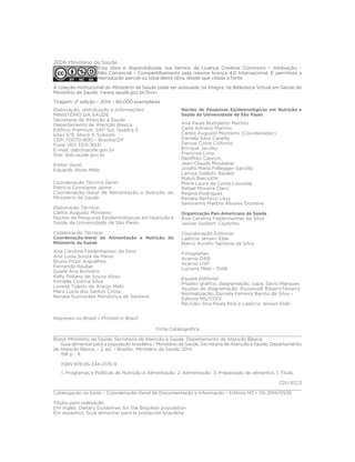 Elaboração, distribuição e Informações: 
MINISTÉRIO DA SAÚDE 
Secretaria de Atenção à Saúde 
Departamento de Atenção Básica 
Edifício Premium, SAF Sul, Quadra 2, 
lotes 5/6, bloco II, Subsolo 
CEP: 70070-600 – Brasília/DF 
Fone: (61) 3315-9031 
E-mail: dab@saude.gov.br 
Site: dab.saude.gov.br 
Editor Geral: 
Eduardo Alves Melo 
Coordenação Técnica Geral: 
Patrícia Constante Jaime 
Coordenação-Geral de Alimentação e Nutrição do 
Ministério da Saúde 
Elaboração Técnica: 
Carlos Augusto Monteiro 
Núcleo de Pesquisas Epidemiológicas em Nutrição e 
Saúde da Universidade de São Paulo 
Colaboração Técnica: 
Coordenação-Geral de Alimentação e Nutrição do 
Ministério da Saúde 
Ana Carolina Feldenheimer da Silva 
Ana Luisa Souza de Paiva 
Bruna Pitasi Arguelhes 
Fernanda Rauber 
Gisele Ane Bortolini 
Kelly Poliany de Souza Alves 
Kimielle Cristina Silva 
Lorena Toledo de Araújo Melo 
Mara Lucia dos Santos Costa 
Renata Guimarães Mendonça de Santana 
Núcleo de Pesquisas Epidemiológicas em Nutrição e 
Saúde da Universidade de São Paulo 
Ana Paula Bortoletto Martins 
Carla Adriano Martins 
Carlos Augusto Monteiro (Coordenador) 
Daniela Silva Canella 
Denise Costa Coitinho 
Enrique Jacoby 
Francine Lima 
Geoffrey Cannon 
Jean-Claude Moubarac 
Josefa Maria Fellegger Garzillo 
Larissa Galastri Baraldi 
Maluh Barciotte 
Maria Laura da Costa Louzada 
Rafael Moreira Claro 
Regina Rodrigues 
Renata Bertazzi Levy 
Semíramis Martins Álvares Domene 
Organização Pan-Americana da Saúde 
Ana Carolina Feldenheimer da Silva 
Janine Giuberti Coutinho 
Coordenação Editorial: 
Laeticia Jensen Eble 
Marco Aurélio Santana da Silva 
)otoJra´ as: 
Acervo DAB 
Acervo USP 
Luciana Melo - DAB 
Equipe Editorial: 
3URMHWRJUi´FRGLDJUDPDomRFDSD Sávio Marques 
Ajustes de diagramação: Roosevelt RibeiroTeixeira 
Normalização: Daniela Ferreira Barros da Silva – 
Editora MS/CGDI 
Revisão: Ana Paula Reis e Laeticia Jensen Eble 
2006 Ministério da Saúde. 
Esta obra é disponibilizada nos termos da Licença Creative Commons – Atribuição – 
Não Comercial – Compartilhamento pela mesma licença 4.0 Internacional. É permitida a 
reprodução parcial ou total desta obra, desde que citada a fonte. 
A coleção institucional do Ministério da Saúde pode ser acessada, na íntegra, na Biblioteca Virtual em Saúde do 
Ministério da Saúde: www.saude.gov.br/bvs. 
Tiragem: 2ª edição – 2014 – 60.000 exemplares 
)LFKDDWDORJUi´FD 
Impresso no Brasil / Printed in Brazil 
___________________________________________________________________________________________ 
Brasil. Ministério da Saúde. Secretaria de Atenção à Saúde. Departamento de Atenção Básica. 
Guia alimentar para a população brasileira / Ministério da Saúde, Secretaria de Atenção à Saúde, Departamento 
de Atenção Básica. – 2. ed. – Brasília : Ministério da Saúde, 2014. 
156 p. : il. 
ISBN 978-85-334-2176-9 
1. Programas e Políticas de Nutrição e Alimentação. 2. Alimentação. 3. Preparação de alimentos. I. Título. 
CDU 612.3 
________________________________________________________________________________________ 
Catalogação na fonte – Coordenação-Geral de Documentação e Informação – Editora MS – OS 2014/0536 
Títulos para indexação: 
Em inglês: Dietary Guidelines for the Brazilian population 
Em espanhol: Guía alimentar para la población brasileña 
 