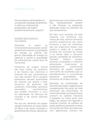 30 
MINISTÉRIO DA SAÚDE 
Por que basear a alimentação em 
uma grande variedade de alimentos 
in natura ou minimamente 
processados e de origem 
predominantemente vegetal? 
RAZÕES BIOLÓGICAS E 
CULTURAIS 
Alimentos in natura ou 
minimamente processados variam 
amplamente quanto à quantidade 
de energia ou calorias por 
grama (densidade de energia ou 
calórica) e quanto à quantidade 
de nutrientes por caloria (teor de 
nutrientes). 
Alimentos de origem animal 
são boas fontes de proteínas 
e da maioria das vitaminas e 
minerais de que necessitamos, 
PDV QmR FRQWrP ´EUD H SRGHP 
apresentar elevada quantidade 
de calorias por grama e teor 
excessivo de gorduras não 
saudáveis (chamadas gorduras 
saturadas), características 
que podem favorecer o risco 
de obesidade, de doenças do 
coração e de outras doenças 
crônicas. 
Por sua vez, alimentos de origem 
vegetal costumam ser boas fontes 
GH ´EUDV H GH YiULRV QXWULHQWHV H 
geralmente têm menos calorias por 
grama do que os de origem animal. 
Mas, individualmente, tendem 
a não fornecer, na proporção 
adequada, todos os nutrientes de 
que necessitamos. 
De fato, com exceção do leite 
materno nos primeiros seis 
meses de vida, nenhum alimento 
sozinho proporciona aos seres 
humanos o teor de nutrientes 
que seu organismo requer. Isso 
explica a razão de a espécie 
humana ter evoluído de modo 
a se tornar apta a consumir 
grande variedade de alimentos. 
Também explica porque 
diversas sociedades e sistemas 
alimentares tradicionais se 
estabeleceram combinando 
alimentos de origem vegetal 
FRPSHU´VGHQXWULHQWHVTXHVH 
complementam e consumindo 
pequenas quantidades de 
alimentos de origem animal. 
Exemplos de combinações de 
alimentos de origem vegetal que se 
complementam do ponto de vista 
nutricional são encontrados na 
mistura de cereais com leguminosas 
(comum na culinária mexicana 
e presente no nosso arroz com 
feijão), de cereais com legumes e 
verduras (comum na culinária de 
países asiáticos e presente no arroz 
com jambu do Pará), de tubérculos 
com leguminosas (comum em 
 