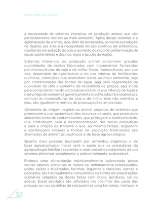 32 
MINISTÉRIO DA SAÚDE 
a necessidade de sistemas intensivos de produção animal, que são 
particularmente nocivos ao meio ambiente. Típica desses sistemas é a 
aglomeração de animais, que, além de estressá-los, aumenta a produção 
de dejetos por área e a necessidade do uso contínuo de antibióticos, 
resultando em poluição do solo e aumento do risco de contaminação de 
águas subterrâneas e dos rios, lagos e açudes da região. 
Sistemas intensivos de produção animal consomem grandes 
quantidades de rações fabricadas com ingredientes fornecidos 
por monoculturas de soja e de milho. Essas monoculturas, por sua 
vez, dependem de agrotóxicos e do uso intenso de fertilizantes 
químicos, condições que acarretam riscos ao meio ambiente, seja 
por contaminação das fontes de água, seja pela degradação da 
qualidade do solo e aumento da resistência de pragas, seja ainda 
pelo comprometimento da biodiversidade. O uso intenso de água e 
RHPSUHJRGHVHPHQWHVJHQHWLFDPHQWHPRGL´FDGDVWUDQVJrQLFDV 