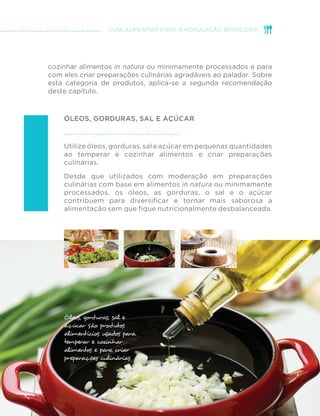 comuns às monoculturas de soja e de milho, mas não restritos a 
elas, são igualmente motivo de preocupações ambientais. 
Alimentos de origem vegetal ou animal oriundos de sistemas que 
promovem o uso sustentável dos recursos naturais, que produzem 
alimentos livres de contaminantes, que protegem a biodiversidade, 
que contribuem para a desconcentração das terras produtivas 
e para a criação de trabalho e que, ao mesmo tempo, respeitam 
e aperfeiçoam saberes e formas de produção tradicionais são 
chamados de alimentos orgânicos e de base agroecológica. 
Quanto mais pessoas buscarem por alimentos orgânicos e de 
base agroecológica, maior será o apoio que os produtores da 
agroecologia familiar receberão e mais próximos estaremos de um 
sistema alimentar socialmente e ambientalmente sustentável. 
Embora uma alimentação nutricionalmente balanceada possa 
conter apenas alimentos in natura ou minimamente processados, 
grãos, raízes e tubérculos, farinhas, legumes e verduras, carnes e 
pescados são habitualmente consumidos na forma de preparações 
culinárias salgadas ou doces feitas com óleos, gorduras, sal ou 
açúcar. Esses produtos são utilizados nas cozinhas das casas das 
pessoas ou nas cozinhas de restaurantes para temperar, misturar e 
 