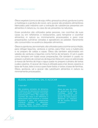 33 
GUIA ALIMENTAR PARA A POPULAÇÃO BRASILEIRA 
cozinhar alimentos in natura ou minimamente processados e para 
com eles criar preparações culinárias agradáveis ao paladar. Sobre 
esta categoria de produtos, aplica-se a segunda recomendação 
deste capítulo. 
ÓLEOS, GORDURAS, SAL E AÇÚCAR 
Utilize óleos, gorduras, sal e açúcar em pequenas quantidades 
ao temperar e cozinhar alimentos e criar preparações 
culinárias. 
Desde que utilizados com moderação em preparações 
culinárias com base em alimentos in natura ou minimamente 
processados, os óleos, as gorduras, o sal e o açúcar 
contribuem para diversificar e tornar mais saborosa a 
alimentação sem que fique nutricionalmente desbalanceada. 
. 
Óleos, gorduras, sal e 
açúcar são produtos 
alimentícios usados para 
temperar e cozinhar 
alimentos e para criar 
preparações culinárias 
 
