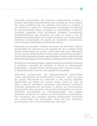36 
MINISTÉRIO DA SAÚDE 
ALIMENTOS PROCESSADOS 
Limite o uso de alimentos processados, consumindo-os, em 
pequenas quantidades, como ingredientes de preparações 
culinárias ou como parte de refeições baseadas em alimentos 
in natura ou minimamente processados 
Os ingredientes e métodos usados na fabricação de alimentos 
processados – como conservas de legumes, compota de frutas, 
queijos e pães – alteram de modo desfavorável a composição 
nutricional dos alimentos dos quais derivam. 
Alimentos processados incluem alimentos em conserva, frutas em 
calda, queijos e pães feitos de farinha de trigo, leveduras, água e sal 
 