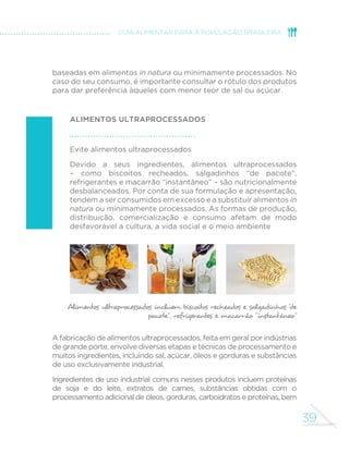 38 
MINISTÉRIO DA SAÚDE 
ALIMENTOS PROCESSADOS 
O que são? 
Alimentos processados são fabricados 
pela indústria com a adição de sal ou 
açúcar ou outra substância de uso 
culinário a alimentos in natura para torná-los 
duráveis e mais agradáveis ao paladar. 
São produtos derivados diretamente 
de alimentos e são reconhecidos como 
versões dos alimentos originais. São 
usualmente consumidos como parte 
ou acompanhamento de preparações 
culinárias feitas com base em alimentos 
minimamente processados. 
Exemplos 
Cenoura, pepino, ervilhas, 
SDOPLWR FHEROD FRXYHµRU 
preservados em salmoura ou em 
solução de sal e vinagre; extrato 
ou concentrados de tomate 
(com sal e ou açúcar); frutas em 
calda e frutas cristalizadas; carne 
seca e toucinho; sardinha e atum 
enlatados; queijos; e pães feitos 
de farinha de trigo, leveduras, 
água e sal. 
POR QUE LIMITAR O CONSUMO DE ALIMENTOS PROCESSADOS? 
Embora o alimento processado mantenha a identidade básica e a 
maioria dos nutrientes do alimento do qual deriva, os ingredientes 
e os métodos de processamento utilizados na fabricação alteram 
de modo desfavorável a composição nutricional. 
A adição de sal ou açúcar, em geral em quantidades muito superiores 
às usadas em preparações culinárias, transforma o alimento original 
em fonte de nutrientes cujo consumo excessivo está associado a 
doenças do coração, obesidade e outras doenças crônicas. 
Além disso, a perda de água que ocorre na fabricação de alimentos 
processados e a eventual adição de açúcar ou óleo transformam 
alimentos com baixa ou média quantidade de calorias por grama 
– por exemplo, leite, frutas, peixe e trigo – em alimentos de alta 
densidade calórica– queijos, frutas em calda, peixes em conserva 
de óleo e pães. A alimentação com alta densidade calórica, como 
já se disse, está associada ao risco de obesidade. 
Pelas razões descritas acima, o consumo de alimentos processados 
deve ser limitado a pequenas quantidades, seja como ingredientes 
de preparações culinárias, seja como acompanhamento de refeições 
 