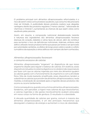 41 
GUIA ALIMENTAR PARA A POPULAÇÃO BRASILEIRA 
de sabor e vários outros tipos de aditivos) indicam que o produto 
pertence à categoria de alimentos ultraprocessados. 
Diferentemente dos alimentos processados, a imensa maioria dos 
ultraprocessados é consumida, ao longo do dia, substituindo alimentos 
como frutas, leite e água ou, nas refeições principais, no lugar de 
preparações culinárias. Portanto, alimentos ultraprocessados tendem a 
limitar o consumo de alimentos in natura ou minimamente processados. 
ALIMENTOS ULTRAPROCESSADOS 
O que são? 
Alimentos ultraprocessados são 
formulações industriais feitas 
inteiramente ou majoritariamente de 
substâncias extraídas de alimentos 
(óleos, gorduras, açúcar, amido, 
proteínas), derivadas de constituintes 
de alimentos (gorduras hidrogenadas, 
amido modiÀcado) ou sinteti]adas 
em laboratório com base em 
matérias orgânicas como petróleo 
e carvmo (corantes, aromati]antes, 
realçadores de sabor e vários tipos 
de aditivos usados para dotar os 
produtos de propriedades sensoriais 
atraentes). Técnicas de manufatura 
incluem extrusão, moldagem, e 
pré-processamento por fritura ou 
co]imento. 
Exemplos 
Vários tipos de biscoitos, sorvetes, balas e 
guloseimas em geral, cereais açucarados 
para o desjejum matinal, bolos e misturas 
para bolo, barras de cereal, sopas, macarrão e 
temperos ‘instantâneos’, molhos, salgadinhos 
“de pacote”, refrescos e refrigerantes, iogurtes 
e bebidas lácteas adoçados e aromati]ados, 
bebidas energéticas, produtos congelados e 
prontos para aquecimento como pratos de 
massas, pi]]as, hambúrgueres e extratos 
de carne de frango ou peixe empanados do 
tipo nuggets, salsichas e outros embutidos, 
pães de forma, pães para hambúrguer ou 
hot dog, pães doces e produtos paniÀcados 
cujos ingredientes incluem substâncias como 
gordura vegetal hidrogenada, açúcar, amido, 
soro de leite, emulsiÀcantes e outros aditivos 
POR QUE EVITAR O CONSUMO DE ALIMENTOS 
ULTRAPROCESSADOS? 
Há muitas razões para evitar o consumo de alimentos ultraprocessados. 
Essas razões estão relacionadas à composição nutricional desses produtos, 
às características que os ligam ao consumo excessivo de calorias e ao 
impacto que suas formas de produção, distribuição, comercialização e 
consumo têm sobre a cultura, a vida social e sobre o meio ambiente. 
 