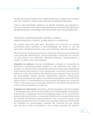 43 
GUIA ALIMENTAR PARA A POPULAÇÃO BRASILEIRA 
O problema principal com alimentos ultraprocessados reformulados é o 
risco de serem vistos como produtos saudáveis, cujo consumo não precisaria 
mais ser limitado. A publicidade desses produtos explora suas alegadas 
vantagens diante dos produtos regulares (“menos calorias”, “adicionado de 
vitaminas e minerais”), aumentando as chances de que sejam vistos como 
saudáveis pelas pessoas. 
Assim, em resumo, a composição nutricional desbalanceada inerente 
à natureza dos ingredientes dos alimentos ultraprocessados favorece 
doenças do coração, diabetes e vários tipos de câncer, além de contribuir 
SDUDDXPHQWDURULVFRGHGH´FLrQFLDVQXWULFLRQDLV$GHPDLVHPERUDFDGD 
aditivo utilizado nesses produtos tenha que passar por testes e ser aprovado 
por autoridades sanitárias, os efeitos de longo prazo sobre a saúde e o efeito 
cumulativo da exposição a vários aditivos nem sempre são bem conhecidos. 
Alimentos ultraprocessados favorecem 
o consumo excessivo de calorias 
Alimentos ultraprocessados “enganam” os dispositivos de que nosso 
organismo dispõe para regular o balanço de calorias. Em essência, esses 
dispositivos (situados no sistema digestivo e no cérebro) são responsáveis 
por fazer com que as calorias ingeridas por meio dos alimentos igualem 
as calorias gastas com o funcionamento do organismo e com a atividade 
ItVLFD'LWRGHPRGREDVWDQWHVLPSOL´FDGRHVVHVGLVSRVLWLYRVWHQGHPD 
subestimar as calorias que provêm de alimentos ultraprocessados e, nesta 
medida, a sinalização de saciedade após a ingestão desses produtos não 
ocorre ou ocorre tardiamente. 
Como consequência, quando consumimos alimentos ultraprocessados, 
tendemos, sem perceber, a ingerir mais calorias do que necessitamos; 
e calorias ingeridas e não gastas inevitavelmente acabam estocadas 
em nosso corpo na forma de gordura. O resultado é a obesidade. 
A elevada quantidade de calorias por grama, comum à maioria dos 
alimentos ultraprocessados, é um dos principais mecanismos que 
desregulam o balanço de energia e aumentam o risco de obesidade. 
 