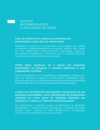 45 
GUIA ALIMENTAR PARA A POPULAÇÃO BRASILEIRA 
função da comprovada menor capacidade que o organismo humano 
tem de “registrar” calorias provenientes de bebidas adoçadas. 
Como a alta densidade calórica e os demais atributos que induzem o 
consumo excessivo de calorias são intrínsecos à natureza dos alimentos 
ultraprocessados, a estratégia de reformulação aqui é pouco aplicável. 
Alimentos ultraprocessados tendem a afetar 
negativamente a cultura, a vida social e o ambiente 
As razões descritas até aqui, tomadas em conjunto, já seriam 
VX´FLHQWHV SDUD MXVWL´FDU D UHFRPHQGDomR GH HYLWDU R XVR GH 
alimentos ultraprocessados, que, por natureza, não são saudáveis. 
Mas há outras razões para evitá-los. Estas são relativas ao impacto da 
sua produção, distribuição, comercialização e consumo na cultura, 
na vida social e no ambiente, afetando também, indiretamente, a 
saúde e o bem-estar das pessoas. 
Impacto na cultura: marcas, embalagens, rótulos e conteúdo de 
alimentos ultraprocessados tendem a ser idênticos em todo o 
mundo. As marcas mais conhecidas são promovidas por campanhas 
publicitárias milionárias e muito agressivas, incluindo o lançamento, 
todos os anos, de centenas de produtos que sugerem falso sentido 
de diversidade. Diante dessas campanhas, culturas alimentares 
genuínas passam a ser vistas como desinteressantes, especialmente 
pelos jovens. A consequência é a promoção do desejo de consumir 
mais e mais para que as pessoas tenham a sensação de pertencer 
a uma cultura moderna e superior. 
Impacto na vida social: alimentos ultraprocessados são formulados 
e embalados para serem consumidos sem necessidade de qualquer 
preparação, a qualquer hora e em qualquer lugar. O seu uso torna a 
preparação de alimentos, a mesa de refeições e o compartilhamento 
da comida totalmente desnecessários. Seu consumo ocorre com 
IUHTXrQFLDVHPKRUD´[DPXLWDVYH]HVTXDQGRDSHVVRDYrWHOHYLVmR 
ou trabalha no computador, quando ela caminha na rua, dirige 
um veículo ou fala no telefone, e em outras ocasiões de relativo 
 