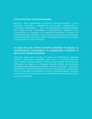 46 
MINISTÉRIO DA SAÚDE 
isolamento. A “interação social” usualmente 
mostrada na propaganda desses produtos 
esconde essa realidade. 
Impacto no ambiente: a manufatura, 
distribuição e comercialização de alimentos 
ultraprocessados são potencialmente 
danosas para o ambiente e, conforme 
a escala da sua produção, ameaçam a 
VXVWHQWDELOLGDGH GR SODQHWD ,VVR ´FD 
simbolicamente demonstrado nas pilhas de 
embalagens desses produtos descartadas 
no ambiente, muitas não biodegradáveis, 
TXH GHV´JXUDP D SDLVDJHP H UHTXHUHP 
o uso crescente de novos espaços e 
de novas e dispendiosas tecnologias 
de gestão de resíduos. A demanda por 
açúcar, óleos vegetais e outras matérias-primas 
comuns na fabricação de alimentos 
ultraprocessados estimula monoculturas 
dependentes de agrotóxicos e uso intenso 
de fertilizantes químicos e de água, em 
GHWULPHQWRGDGLYHUVL´FDomRGDDJULFXOWXUD 
A sequência de processos envolvidos com a 
manufatura, distribuição e comercialização 
desses produtos envolve longos percursos 
de transporte e, portanto, grande gasto de 
energia e emissão de poluentes. A quantidade 
de água utilizada nas várias etapas da 
sua produção é imensa. A consequência 
comum é a degradação e a poluição do 
ambiente, a redução da biodiversidade e o 
comprometimento de reservas de água, de 
energia e de muitos outros recursos naturais. 
Por todas as razões descritas acima, alimentos 
ultraprocessados devem ser evitados. 
 
