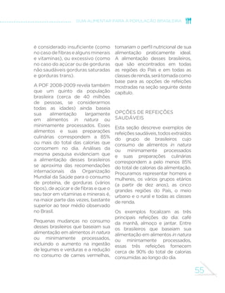 50 
MINISTÉRIO DA SAÚDE 
Evite alimentos ultraprocessados 
Devido a seus ingredientes, alimentos ultraprocessados – como 
biscoitos recheados, “salgadinhos de pacote”, refrigerantes e 
“macarrão instantâneo” – são nutricionalmente desbalanceados. 
Por conta de sua formulação e apresentação, tendem a ser 
consumidos em excesso e a substituir alimentos in natura ou 
minimamente processados. Suas formas de produção, distribuição, 
comercialização e consumo afetam de modo desfavorável a cultura, 
a vida social e o meio ambiente. 
A regra de ouro 3re´ra sempre alimentos in natura ou 
minimamente processados e preparações culinárias a 
alimentos ultraprocessados 
Opte por água, leite e frutas no lugar de refrigerantes, bebidas 
lácteas e biscoitos recheados; não troque a “comida feita na 
hora” (caldos, sopas, saladas, molhos, arroz e feijão, macarronada, 
refogados de legumes e verduras, farofas, tortas) por produtos 
que dispensam preparação culinária (“sopas de pacote”, “macarrão 
instantâneo”, pratos congelados prontos para aquecer, sanduíches, 
frios e embutidos, maioneses e molhos industrializados, misturas 
SURQWDVSDUDWRUWDV 