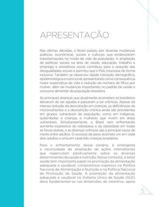 5 
APRESENTAÇÃO 
Nas últimas décadas, o Brasil passou por diversas mudanças 
políticas, econômicas, sociais e culturais que evidenciaram 
transformações no modo de vida da população. A ampliação 
de políticas sociais na área de saúde, educação, trabalho e 
emprego e assistência social contribuiu para a redução das 
desigualdades sociais e permitiu que o País crescesse de forma 
inclusiva. Também se observou rápida transição demográfica, 
epidemiológica e nutricional, apresentando como consequência 
maior expectativa de vida e redução do número de filhos por 
mulher, além de mudanças importantes no padrão de saúde e 
consumo alimentar da população brasileira. 
As principais doenças que atualmente acometem os brasileiros 
deixaram de ser agudas e passaram a ser crônicas. Apesar da 
intensa redução da desnutrição em crianças, as deficiências de 
micronutrientes e a desnutrição crônica ainda são prevalentes 
em grupos vulneráveis da população, como em indígenas, 
quilombolas e crianças e mulheres que vivem em áreas 
vulneráveis. Simultaneamente, o Brasil vem enfrentando 
aumento expressivo do sobrepeso e da obesidade em todas 
as faixas etárias, e as doenças crônicas são a principal causa de 
morte entre adultos. O excesso de peso acomete um em cada 
dois adultos e uma em cada três crianças brasileiras. 
Para o enfrentamento desse cenário, é emergente 
a necessidade da ampliação de ações intersetoriais 
que repercutam positivamente sobre os diversos 
determinantes da saúde e nutrição. Nesse contexto, o setor 
saúde tem importante papel na promoção da alimentação 
adequada e saudável, compromisso expresso na Política 
Nacional de Alimentação e Nutrição e na Política Nacional 
de Promoção da Saúde. A promoção da alimentação 
adequada e saudável no Sistema Único de Saúde (SUS) 
deve fundamentar-se nas dimensões de incentivo, apoio 
 