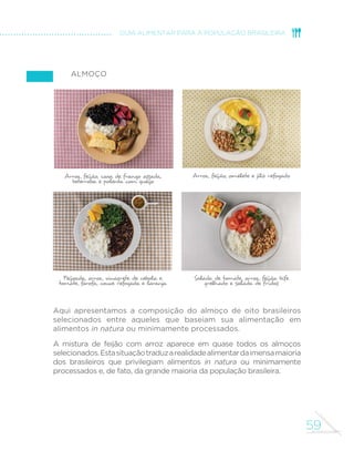 53 
CAPÍTULO 3. 
DOS ALIMENTOS À 
REFEIÇÃO 
No capítulo anterior, apresentamos recomendações gerais 
sobre a escolha de alimentos visando compor uma alimentação 
nutricionalmente balanceada, saborosa, culturalmente 
apropriada e promotora de sistemas alimentares socialmente e 
ambientalmente sustentáveis. 
Em essência, dissemos que a base dessa alimentação consiste 
na grande variedade de alimentos in natura ou minimamente 
processados, predominantemente de origem vegetal, e 
nas preparações culinárias feitas com esses alimentos. 
Também dissemos que alimentos processados podem 
integrar a alimentação desde que consumidos em pequenas 
quantidades e sempre como parte ou acompanhamento 
de preparações culinárias com base em alimentos in natura 
ou minimamente processados. Alimentos ultraprocessados 
devem ser evitados. 
(VWH FDStWXOR IRUQHFH RULHQWDo}HV HVSHFt´FDV SDUD D 
população brasileira sobre como combinar alimentos na 
forma de refeições. Conforme será detalhado na primeira 
seção do capítulo, essas orientações se baseiam no consumo 
alimentar de brasileiros que privilegiam em sua alimentação 
alimentos in natura ou minimamente processados. Na seção 
seguinte, mostraremos exemplos de refeições consumidas 
SRU HVVHV EUDVLOHLURV (P XPD VHomR ´QDO IRUQHFHUHPRV 
informações que permitem a multiplicação desses exemplos. 
A ALIMENTAÇÃO DOS BRASILEIROS 
As características da alimentação brasileira descritas a 
seguir resultam de análises da Pesquisa de Orçamentos 
 