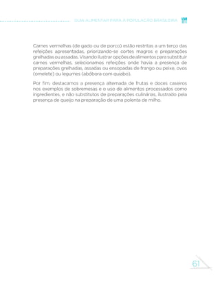 entre maio de 2008 e maio de 
2009. Essas análises foram feitas 
especialmente para apoiar a 
elaboração deste guia. 
A POF 2008-2009 estudou 
detalhadamente a alimentação 
de uma amostra de mais de 30 
mil brasileiros com dez ou mais 
anos de idade e representativa 
de todas as regiões do País, de 
suas áreas urbanas e rurais e dos 
vários estratos socioeconômicos 
da população. Todos os alimentos 
que esses brasileiros consumiram 
durante dois dias da semana, 
em casa ou fora de casa, foram 
cuidadosamente registrados. 
Embora pesquisas anteriores do 
IBGE indiquem forte tendência 
de aumento no consumo de 
alimentos ultraprocessados, 
a POF 2008-2009 mostra 
que alimentos in natura ou 
minimamente processados e 
preparações culinárias feitas 
com esses alimentos ainda 
correspondem, em termos do 
total de calorias consumidas, a 
quase dois terços da alimentação 
dos brasileiros. 
Arroz e feijão correspondem a 
quase um quarto da alimentação. 
A seguir, aparecem carnes 
de gado ou de porco (carnes 
vermelhas), carne de frango, 
leite, raízes e tubérculos (em 
especial, mandioca e batata), 
frutas, peixes, legumes e 
verduras e ovos. 
Entre os alimentos processados 
ou ultraprocessados, os que 
fornecem mais calorias são pães 
e sanduíches, bolos industriais, 
biscoitos doces e guloseimas em 
geral, refrigerantes, “salgadinhos 
de pacote”, bebidas lácteas, 
salsichas e outros embutidos e 
queijos. 
Análises da POF 2008- 
2009, de grande relevância 
para as recomendações 
deste guia, mostram que, 
em seu conjunto, alimentos 
in natura ou minimamente 
processados e suas preparações 
culinárias apresentam 
composição nutricional muito 
superior à do conjunto de 
alimentos processados ou 
ultraprocessados. 
A superioridade dos alimentos 
in natura ou minimamente 
processados é particularmente 
evidente com relação a nutrientes 
cujo teor na alimentação 
brasileira, segundo critérios da 
Organização Mundial da Saúde, 
 