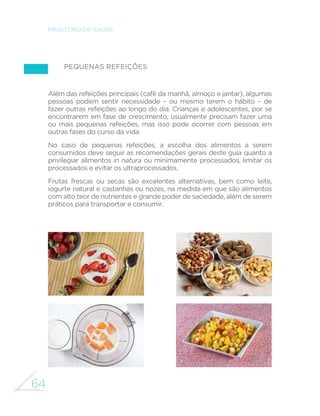 56 
MINISTÉRIO DA SAÚDE 
Na seleção dos exemplos, para 
atender ao desejável consumo 
regular de legumes e verduras 
(pouco consumidos em todo o 
Brasil), foram selecionados almoços 
e jantares em que havia a presença 
de pelo menos um desses alimentos. 
Do lado oposto, carnes vermelhas 
(excessivamente consumidas no 
País) aparecem em apenas um terço 
dos almoços e jantares selecionados. 
As refeições apresentadas 
não devem ser tomadas como 
recomendações rígidas ou como 
FDUGiSLRV ´[RV D VHUHP VHJXLGRV 
por todos. Mostram apenas 
combinações de alimentos que, 
em seu conjunto, atendem às 
recomendações gerais deste guia 
descritas no capítulo anterior e que 
são efetivamente praticadas por 
um grupo numeroso de homens 
e mulheres de todas as regiões do 
País, do meio urbano e do meio rural 
e de várias classes de renda. 
Variações em torno das 
combinações mostradas são 
essenciais. Essas alterações, feitas 
com substituições entre tipos 
de alimentos com composição 
nutricional e uso culinário 
semelhantes (por exemplo, feijões 
substituídos por lentilhas ou grão-de- 
bico; batata por mandioca ou 
cará; quiabo por jiló ou abóbora), 
tornam a alimentação ainda mais 
saudável, pois as variedades dentro 
de um mesmo grupo de alimentos 
implicam maior diversidade no 
aporte de nutrientes. 
As variações em torno dos alimentos 
de um mesmo grupo agradam 
também aos sentidos na medida 
HP TXH SHUPLWHP GLYHUVL´FDU 
sabores, aromas, cores e texturas 
da alimentação. São também 
indispensáveis para acomodar 
preferências regionais e pessoais. 
Finalmente, o leitor deste guia 
notará que não há destaque nas 
refeições apresentadas para a 
quantidade absoluta de cada 
alimento ou para a quantidade 
total de calorias nas refeições. 
Esta omissão é proposital 
uma vez que as necessidades 
nutricionais das pessoas, 
particularmente de calorias, são 
muito variáveis, dependendo 
da idade, sexo, tamanho (peso, 
altura) e nível de atividade 
física. Além disso, há bastante 
variabilidade entre as pessoas 
quanto a como distribuem 
sua alimentação ao longo das 
refeições do dia. O controle do 
peso corporal (não a contagem 
de calorias) é uma forma 
VLPSOHV H H´FLHQWH SDUD VDEHU 
se a quantidade de alimentos 
consumida está adequada. 
 