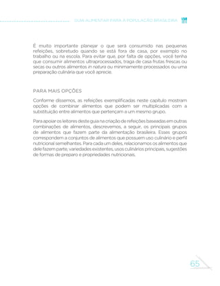 57 
GUIA ALIMENTAR PARA A POPULAÇÃO BRASILEIRA 
CAFÉ DA MANHÃ 
Leite, cuscuz, ovo de galinha e banana 
Café com leite, tapioca e banana 
Café com leite, bolo de milho e melão 
Café, pão integral com queijo e ameixa 
Aqui apresentamos a composição do café da manhã de oito 
brasileiros selecionados entre aqueles que baseiam sua alimentação 
em alimentos in natura ou minimamente processados. 
O leitor notará que frutas e café com leite são presenças constantes 
na primeira refeição do dia. Em um dos exemplos, a fruta é substituída 
pelo suco de laranja e, em outro, o café é consumido puro. 
 