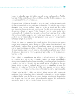 59 
GUIA ALIMENTAR PARA A POPULAÇÃO BRASILEIRA 
ALMOÇO 
Arroz, feijão, coxa de frango assada, 
beterraba e polenta com queijo 
Feijoada, arroz, vinagrete de cebola e 
tomate, farofa, couve refogada e laranja 
Arroz, feijão, omelete e jiló refogado 
Salada de tomate, arroz, feijão, bife 
grelhado e salada de frutas 
Aqui apresentamos a composição do almoço de oito brasileiros 
selecionados entre aqueles que baseiam sua alimentação em 
alimentos in natura ou minimamente processados. 
A mistura de feijão com arroz aparece em quase todos os almoços 
selecionados. Esta situação traduz a realidade alimentar da imensa maioria 
dos brasileiros que privilegiam alimentos in natura ou minimamente 
processados e, de fato, da grande maioria da população brasileira. 
 