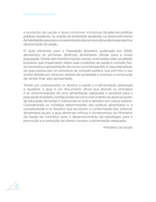 6 
MINISTÉRIO DA SAÚDE 
e proteção da saúde e deve combinar iniciativas focadas em políticas 
públicas saudáveis, na criação de ambientes saudáveis, no desenvolvimento 
de habilidades pessoais e na reorientação dos serviços de saúde na perspectiva 
da promoção da saúde. 
O Guia Alimentar para a População Brasileira, publicado em 2006, 
apresentou as primeiras diretrizes alimentares oficiais para a nossa 
população. Diante das transformações sociais vivenciadas pela sociedade 
brasileira, que impactaram sobre suas condições de saúde e nutrição, fez-se 
necessária a apresentação de novas recomendações. A segunda edição 
do guia passou por um processo de consulta pública, que permitiu o seu 
amplo debate por diversos setores da sociedade e orientou a construção 
da versão final, aqui apresentada. 
Tendo por pressupostos os direitos à saúde e à alimentação adequada 
e saudável, o guia é um documento oficial que aborda os princípios 
e as recomendações de uma alimentação adequada e saudável para a 
população brasileira, configurando-se como instrumento de apoio às ações 
de educação alimentar e nutricional no SUS e também em outros setores. 
Considerando os múltiplos determinantes das práticas alimentares e, a 
complexidade e os desafios que envolvem a conformação dos sistemas 
alimentares atuais, o guia alimentar reforça o compromisso do Ministério 
da Saúde de contribuir para o desenvolvimento de estratégias para a 
promoção e a realização do direito humano à alimentação adequada. 
Ministério da Saúde 
 