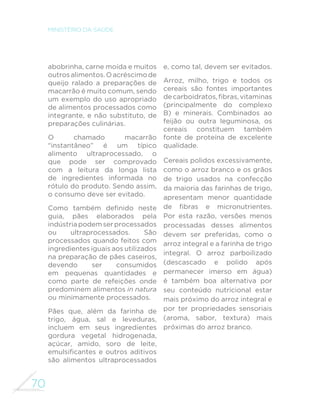 62 
MINISTÉRIO DA SAÚDE 
JANTAR 
Arroz, feijão, fígado bovino e abobrinha 
refogada 
Sopa de legumes, 
farinha de mandioca 
e açaí 
Salada de folhas, arroz, feijão, ovo e maçã 
Salada de folhas, macarrão e galeto 
Aqui apresentamos a composição do jantar de oito brasileiros 
selecionados entre aqueles que baseiam sua alimentação em alimentos 
in natura ou minimamente processados. 
Repetindo a situação encontrada no almoço, a combinação de feijão com 
arroz é encontrada na grande maioria das refeições do jantar. 
Em um dos exemplos, o feijão com arroz é substituído pela farinha de 
mandioca com açaí e, em outro, por uma preparação de macarrão, neste 
caso servida com frango. 
Legumes e verduras aparecem em todas as refeições, por vezes crus, na 
forma de saladas, cozidos ou refogados acompanhando o feijão com o 
arroz e, ainda, utilizados no preparo de sopas. 
 