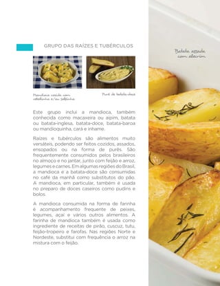 63 
GUIA ALIMENTAR PARA A POPULAÇÃO BRASILEIRA 
Arroz, feijão, coxa de frango, repolho, 
moranga e laranja 
Alface, tomate, arroz, feijão, omelete, 
mandioca de forno 
Arroz, feijão, Arroz, feijão, peito de frango, abóbora com carne moída com legumes 
quiabo e compota de jenipapo 
Carnes de boi ou de porco novamente estão restritas a um terço 
das refeições apresentadas. Nas demais refeições, frango, peixe, 
ovos e vários tipos de preparações de legumes e verduras ilustram 
opções para substituir carnes vermelhas. 
Frutas aparecem como sobremesas ou como parte do jantar, como 
no caso do açaí misturado à farinha de mandioca. 
O uso apropriado de alimentos processados para complementar 
e não substituir refeições com base em alimentos in natura ou 
PLQLPDPHQWH SURFHVVDGRV p H[HPSOL´FDGR QD VREUHPHVD GH 
compota de jenipapo. 
 