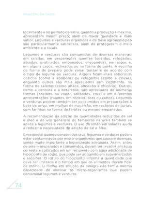66 
MINISTÉRIO DA SAÚDE 
GRUPO DOS FEIJÕES 
Este grupo inclui vários tipos de feijão e 
outros alimentos do grupo das leguminosas, 
como ervilhas, lentilhas e grão-de-bico. 
Há muitas variedades de feijão no Brasil: preto, 
branco, mulatinho, carioca, fradinho, feijão-fava, 
feijão-de-corda, entre muitos outros. 
Entre os alimentos que fazem parte do grupo 
das leguminosas e compartilham propriedades 
nutricionais e usos culinários com o feijão, os 
mais consumidos são as ervilhas, as lentilhas e 
o grão-de-bico. A alternância entre diferentes 
tipos de feijão e de outras leguminosas 
DPSOL´FD R DSRUWH GH QXWULHQWHV H PDLV 
importante, traz novos sabores e diversidade 
para a alimentação. 
A mistura de feijão com arroz é a mais popular no 
País, mas são várias as preparações apreciadas 
pelos brasileiros, como tutu à mineira, feijão- 
Feijão carioca 
Grão-de-bico em salada 
Feijão preto 
 