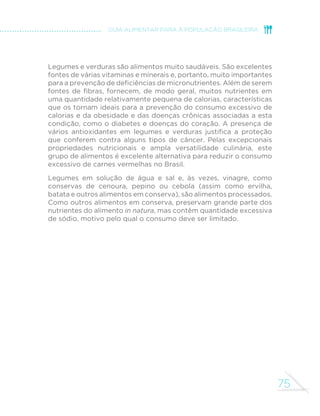 67 
GUIA ALIMENTAR PARA A POPULAÇÃO BRASILEIRA 
tropeiro, feijoada, sopa de feijão, acarajé, entre muitas outras. Feijão-branco, 
feijão-fradinho, ervilhas, lentilhas e grão-de-bico cozidos são 
consumidos também em saladas. 
O preparo de feijões (e de outras leguminosas) pode ser demorado 
em face do período prolongado de cozimento. Estratégias que podem 
abreviar esse tempo incluem lavar os grãos e deixá-los de molho 
por algumas horas antes do cozimento (neste caso, recomenda-se 
GHVFDUWDU D iJXD HP TXH R IHLMmR ´FRX GH PROKR H XVDU RXWUD SDUD 
cozinhá-lo). Outra boa alternativa é cozinhá-lo em panela de pressão. 
Além disso, feijões cozidos em maior quantidade em um único dia 
podem ser armazenados no congelador para uso em preparações 
feitas ao longo da semana. 
Como em todas as preparações de alimentos, deve-se atentar para a 
moderação no uso de óleo e de sal no feijão. Use o óleo vegetal de sua 
preferência – soja, milho, girassol, canola ou outro –, mas sempre na 
menor quantidade possível para não aumentar excessivamente o teor 
de calorias da preparação. A mesma orientação se aplica à quantidade 
de sal, que deve ser a mínima possível para não tornar excessivo o 
teor de sódio. 
Para reduzir a quantidade de óleo e sal adicionada ao feijão, e 
o eventual uso de carnes salgadas, prepare-o com quantidades 
generosas de cebola, alho, louro, salsinha, cebolinha, pimenta, coentro 
e outros temperos naturais de que você goste e lembre-se de que 
todos esses temperos naturais pertencem ao saudável grupo dos 
legumes e verduras. Cozinhar o feijão com outros alimentos como 
cenoura e vagem igualmente acrescenta sabor e aroma à preparação. 
Feijões, assim como todas as demais leguminosas, são fontes de 
SURWHtQD´EUDVYLWDPLQDVGRFRPSOH[R%HPLQHUDLVFRPRIHUUR]LQFR 
HFiOFLR2DOWRWHRUGH´EUDVHDTXDQWLGDGHPRGHUDGDGHFDORULDV 
por grama conferem a esses alimentos alto poder de saciedade, 
que evita que se coma mais do que o necessário. 
 