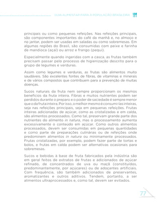 69 
GUIA ALIMENTAR PARA A POPULAÇÃO BRASILEIRA 
do arroz deve ser reduzido e a 
adição de cebola, alho, ervas e 
outros temperos naturais deve ser 
abundante. 
MILHO 
Embora menos consumido do que 
o arroz, o milho também é bastante 
versátil, sendo um item importante 
da alimentação brasileira. O 
consumo é frequente na forma do 
próprio grão – na espiga cozida, 
por exemplo – ou em preparações 
culinárias de cremes e sopas. O 
milho integra ainda receitas de 
vários quitutes e doces brasileiros, 
como canjica de milho, mungunzá, 
mingaus, pamonha e curau. A 
farinha de milho é muito usada para 
fazer cuscuz, angu, farofa, bolo 
de milho, polenta, pirão e xerém, 
preparações consumidas no 
almoço e no jantar e, em algumas 
regiões do País, também no café 
da manhã. 
TRIGO 
O consumo de trigo no Brasil 
se dá principalmente por meio 
da farinha de trigo. Entretanto, 
o grão do trigo pode ser utilizado 
em saladas, em preparações 
quentes com legumes e verduras 
ou em sopas (canjica de trigo). A 
salada de trigo partido, também 
conhecida como tabule, é 
comumente preparada com azeite, 
tomate, cebola, hortelã e salsa. 
A farinha de trigo tem múltiplos 
usos culinários. Adicionada 
de óleo e sal e combinada 
a legumes, ovos e carnes, é 
usada para preparar tortas 
salgadas. Tortas doces e bolos 
são preparados com farinha de 
trigo, óleo, açúcar, leite, ovos e 
frutas. Pães caseiros são feitos 
com farinha de trigo, água, sal e 
leveduras usadas para fermentar 
a farinha. A farinha de trigo ainda 
é aproveitada para empanar 
legumes e carnes. 
RPR GH´QLGR QHVWH JXLD R 
macarrão, feito de farinha de trigo 
e água (com ou sem a adição 
de ovos), é uma preparação 
culinária quando feito em casa 
e é um alimento minimamente 
processado quando produzido 
pela indústria. 
As principais características 
culinárias do macarrão são 
a rapidez de preparo e a 
diversidade que imprime à 
alimentação. Vários tipos são 
consumidos simplesmente 
com alho e azeite ou com 
molhos feitos à base de tomate, 
 