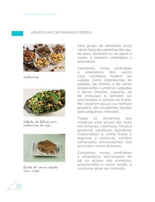 70 
MINISTÉRIO DA SAÚDE 
abobrinha, carne moída e muitos 
outros alimentos. O acréscimo de 
queijo ralado a preparações de 
macarrão é muito comum, sendo 
um exemplo do uso apropriado 
de alimentos processados como 
integrante, e não substituto, de 
preparações culinárias. 
O chamado macarrão 
“instantâneo” é um típico 
alimento ultraprocessado, o 
que pode ser comprovado 
com a leitura da longa lista 
de ingredientes informada no 
rótulo do produto. Sendo assim, 
o consumo deve ser evitado. 
RPR WDPEpP GH´QLGR QHVWH 
guia, pães elaborados pela 
indústria podem ser processados 
ou ultraprocessados. São 
processados quando feitos com 
ingredientes iguais aos utilizados 
na preparação de pães caseiros, 
devendo ser consumidos 
em pequenas quantidades e 
como parte de refeições onde 
predominem alimentos in natura 
ou minimamente processados. 
Pães que, além da farinha de 
trigo, água, sal e leveduras, 
incluem em seus ingredientes 
gordura vegetal hidrogenada, 
açúcar, amido, soro de leite, 
HPXOVL´FDQWHV H RXWURV DGLWLYRV 
são alimentos ultraprocessados 
e, como tal, devem ser evitados. 
Arroz, milho, trigo e todos os 
cereais são fontes importantes 
GHFDUERLGUDWRV´EUDVYLWDPLQDV 
(principalmente do complexo 
B) e minerais. Combinados ao 
feijão ou outra leguminosa, os 
cereais constituem também 
fonte de proteína de excelente 
qualidade. 
Cereais polidos excessivamente, 
como o arroz branco e os grãos 
de trigo usados na confecção 
da maioria das farinhas de trigo, 
apresentam menor quantidade 
GH ´EUDV H PLFURQXWULHQWHV 
Por esta razão, versões menos 
processadas desses alimentos 
devem ser preferidas, como o 
arroz integral e a farinha de trigo 
integral. O arroz parboilizado 
(descascado e polido após 
permanecer imerso em água) 
é também boa alternativa por 
seu conteúdo nutricional estar 
mais próximo do arroz integral e 
por ter propriedades sensoriais 
(aroma, sabor, textura) mais 
próximas do arroz branco. 
 
