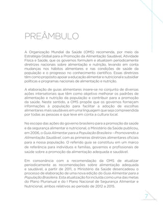7 
PREÂMBULO 
A Organização Mundial da Saúde (OMS) recomenda, por meio da 
Estratégia Global para a Promoção da Alimentação Saudável, Atividade 
Física e Saúde, que os governos formulem e atualizem periodicamente 
diretrizes nacionais sobre alimentação e nutrição, levando em conta 
mudanças nos hábitos alimentares e nas condições de saúde da 
SRSXODomR H R SURJUHVVR QR FRQKHFLPHQWR FLHQWt´FR (VVDV GLUHWUL]HV 
têm como propósito apoiar a educação alimentar e nutricional e subsidiar 
políticas e programas nacionais de alimentação e nutrição. 
A elaboração de guias alimentares insere-se no conjunto de diversas 
ações intersetoriais que têm como objetivo melhorar os padrões de 
alimentação e nutrição da população e contribuir para a promoção 
da saúde. Neste sentido, a OMS propõe que os governos forneçam 
informações à população para facilitar a adoção de escolhas 
alimentares mais saudáveis em uma linguagem que seja compreendida 
por todas as pessoas e que leve em conta a cultura local. 
No escopo das ações do governo brasileiro para a promoção da saúde 
e da segurança alimentar e nutricional, o Ministério da Saúde publicou, 
em 2006, o Guia Alimentar para a População Brasileira – Promovendo a 
Alimentação SaudávelFRPDVSULPHLUDVGLUHWUL]HVDOLPHQWDUHVR´FLDLV 
para a nossa população. O referido guia se constituiu em um marco 
GHUHIHUrQFLDSDUDLQGLYtGXRVHIDPtOLDVJRYHUQRVHSUR´VVLRQDLVGH 
saúde sobre a promoção da alimentação adequada e saudável. 
Em consonância com a recomendação da OMS de atualizar 
periodicamente as recomendações sobre alimentação adequada 
e saudável, a partir de 2011, o Ministério da Saúde desencadeou o 
processo de elaboração de uma nova edição do Guia Alimentar para a 
População Brasileira. Esta atualização foi incluída como uma das metas 
do Plano Plurianual e do I Plano Nacional de Segurança Alimentar e 
Nutricional, ambos relativos ao período de 2012 a 2015. 
 