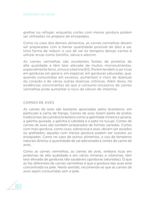 74 
MINISTÉRIO DA SAÚDE 
localmente e no período de safra, quando a produção é máxima, 
apresentam menor preço, além de maior qualidade e mais 
sabor. Legumes e verduras orgânicos e de base agroecológica 
são particularmente saborosos, além de protegerem o meio 
ambiente e a saúde. 
Legumes e verduras são consumidos de diversas maneiras: 
em saladas, em preparações quentes (cozidos, refogados, 
assados, gratinados, empanados, ensopados), em sopas e, 
em alguns casos, recheados ou na forma de purês. A escolha 
da forma de preparo pode variar bastante de acordo com 
o tipo de legume ou verdura. Alguns ficam mais saborosos 
cozidos (como a abóbora) ou refogados (como a couve), 
enquanto outros são mais apreciados sem cozimento, na 
forma de saladas (como alface, almeirão e chicória). Outros, 
como a cenoura e a beterraba, são apreciados de inúmeras 
formas (cozidos, no vapor, salteados, crus) e em diferentes 
apresentações (ralados, em rodelas, tiras ou cubos). Legumes 
e verduras podem também ser consumidos em preparações à 
base de arroz, em molhos de macarrão, em recheios de tortas, 
com farinhas na forma de farofas ou mesmo empanados. 
A recomendação da adição de quantidades reduzidas de sal 
e óleo e do uso generoso de temperos naturais também se 
aplica a legumes e verduras. O uso do limão em saladas ajuda 
a reduzir a necessidade de adição de sal e óleo. 
Em especial quando consumidos crus, legumes e verduras podem 
estar contaminados por micro-organismos que causam doenças, 
sendo muito importante a higienização adequada. Assim, antes 
de serem preparados e consumidos, devem ser lavados em água 
corrente e colocados em um recipiente com água adicionada de 
hipoclorito de sódio, que pode ser adquirido em supermercados 
e sacolões. O rótulo do hipoclorito informa a quantidade que 
GHYH VHU XWLOL]DGD H R WHPSR HP TXH RV DOLPHQWRV GHYHP ´FDU 
de molho. O molho em solução de vinagre não tem a mesma 
capacidade de eliminar os micro-organismos que podem 
contaminar legumes e verduras. 
 