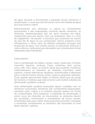 78 
MINISTÉRIO DA SAÚDE 
GRUPO DAS CASTANHAS E NOZES 
Este grupo de alimentos inclui 
vários tipos de castanhas (de caju, 
de baru, do-brasil ou do-pará) e 
nozes, e também, amêndoas e 
amendoim. 
Castanhas, nozes, amêndoas 
e amendoins têm vários 
usos culinários. Podem ser 
usados como ingredientes de 
saladas, de molhos e de várias 
preparações culinárias salgadas 
e doces (farofas, paçocas, pé 
de moleque) e também ser 
adicionados a saladas de frutas. 
Por exigirem pouco ou nenhum 
preparo, são excelentes opções 
para pequenas refeições. 
Todas os alimentos que 
integram este grupo são ricos 
em minerais, vitaminas, fibras e 
gorduras saudáveis (gorduras 
insaturadas) e, como frutas e 
legumes e verduras, contêm 
compostos antioxidantes que 
previnem várias doenças. 
Castanhas, nozes, amêndoas 
e amendoins adicionados de 
sal ou açúcar são alimentos 
processados e, assim sendo, o 
consumo deve ser limitado. 
Castanhas 
Salada de folhas com 
castanhas de caju 
Quibe de carne assado 
com nozes 
 
