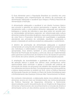 8 
MINISTÉRIO DA SAÚDE 
O Guia Alimentar para a População Brasileira se constitui em uma 
das estratégias para implementação da diretriz de promoção da 
alimentação adequada e saudável que integra a Política Nacional de 
Alimentação e Nutrição. 
A alimentação adequada e saudável é um direito humano básico 
que envolve a garantia ao acesso permanente e regular, de forma 
socialmente justa, a uma prática alimentar adequada aos aspectos 
biológicos e sociais do indivíduo e que deve estar em acordo com 
as necessidades alimentares especiais; ser referenciada pela cultura 
alimentar e pelas dimensões de gênero, raça e etnia; acessível do ponto 
GH YLVWD ItVLFR H ´QDQFHLUR KDUP{QLFD HP TXDQWLGDGH H TXDOLGDGH 
atendendo aos princípios da variedade, equilíbrio, moderação e 
prazer; e baseada em práticas produtivas adequadas e sustentáveis. 
A diretriz de promoção da alimentação adequada e saudável 
compreende um conjunto de estratégias que objetivam proporcionar 
aos indivíduos e coletividades a realização de práticas alimentares 
apropriadas. Essa diretriz também é uma prioridade na Política 
Nacional de Promoção da Saúde e, como tal, deve ser implementada 
SHORVJHVWRUHVHSUR´VVLRQDLVGR6LVWHPDÇQLFRGH6D~GHHPSDUFHULD 
com atores de outros setores, privilegiando a participação popular. 
A ampliação da acessibilidade e qualidade da rede de serviços 
GH DWHQomR EiVLFD j VD~GH QRV ~OWLPRV DQRV FRQ´JXUDVH FRPR 
oportunidade para estimular e apoiar a inclusão das práticas de 
promoção da saúde nos processos de trabalho das equipes de saúde 
nos diferentes territórios do País. Corroboram para isso outras políticas 
e planos desenvolvidos no âmbito do SUS, como a Política Nacional 
de Educação Popular em Saúde e o Plano de Ações Estratégicas para 
o Enfrentamento das Doenças Crônicas Não Transmissíveis no Brasil. 
No contexto intersetorial, a elaboração desta nova edição do guia 
alimentar ocorre em meio ao fortalecimento da institucionalização 
da Política Nacional de Segurança Alimentar e Nutricional, 
desencadeada a partir da publicação da Lei Orgânica de Segurança 
Alimentar e Nutricional e do reconhecimento e inclusão do direito à 
alimentação como um dos direitos sociais na Constituição Federal. 
 