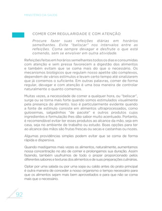 83 
GUIA ALIMENTAR PARA A POPULAÇÃO BRASILEIRA 
PESCADOS 
O grupo de pescados inclui peixes (de água doce e de água 
salgada), crustáceos (camarão, caranguejos e siris) e moluscos 
(polvos, lulas, ostras, mariscos). 
No Brasil, de forma geral, os peixes são os alimentos mais 
consumidos do grupo de pescados, uma vez que o acesso 
a outros alimentos do grupo não é generalizado. No entanto, 
apesar de o País possuir enorme costa marítima e inúmeros rios 
de grande porte, na maior parte das regiões, a oferta de peixes 
também é muito pequena e os preços são relativamente altos 
em relação às carnes vermelhas e de aves. Isso certamente ajuda 
a explicar a baixa frequência de consumo de pescados no País. 
Os peixes podem ser preparados assados, grelhados, ensopados 
(moqueca) ou cozidos. Podem, ainda, ser usados como 
ingredientes de pirão e saladas ou servir como recheio de tortas. 
Preparações culinárias de peixe com legumes como pimentão, 
tomate e cebola ou com frutas como banana e açaí são muito 
apreciadas. 
Como as carnes vermelhas e de aves, os peixes são ricos em 
proteína de alta qualidade e em muitas vitaminas e minerais. Pelo 
menor conteúdo de gorduras e, em particular, pela alta proporção 
de gorduras saudáveis (gorduras insaturadas), os peixes, tanto 
quanto os legumes e verduras, são excelentes substitutos para 
as carnes vermelhas. 
OVOS 
Diferentemente de peixes, os ovos, em especial de galinha, 
são alimentos acessíveis e relativamente baratos no Brasil. São 
extremamente versáteis, podendo ser consumidos cozidos, 
PH[LGRV RX IULWRV RX FRPR LQJUHGLHQWHV GH RPHOHWHV H VXµrV H 
de várias outras preparações culinárias. Combinam muito bem 
FRP OHJXPHV H YHUGXUDV FRPR FHQRXUD FRXYHµRU HVSLQDIUH 
 