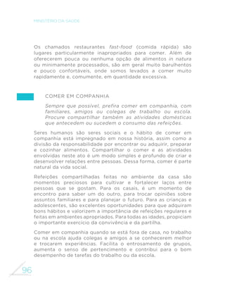 87 
GUIA ALIMENTAR PARA A POPULAÇÃO BRASILEIRA 
de água. Quando a alimentação é baseada nesses alimentos e 
preparações, é usual que eles forneçam cerca de metade da água 
que precisamos ingerir. 
Diferentemente dos alimentos in natura ou minimamente 
processados e das preparações culinárias desses alimentos, os 
alimentos ultraprocessados são em geral escassos em água, 
exatamente para que durem mais nas prateleiras. Este é o caso 
de salgadinhos “de pacote” e biscoitos que costumam ter menos 
do que 5% de água na sua composição. Outros produtos como 
refrigerantes e vários tipos de bebidas adoçadas possuem alta 
SURSRUomRGHiJXDPDVFRQWrPDo~FDURXDGRoDQWHVDUWL´FLDLVH 
vários aditivos, razão pela qual não podem ser considerados fontes 
adequadas para hidratação. 
FINALMENTE 
Com a combinação de feijões, cereais, raízes, tubérculos, farinhas, 
macarrão, legumes, verduras, frutas, castanhas, leite, carnes, 
ovos, café, chá e água, os leitores deste guia poderão multiplicar 
LQGH´QLGDPHQWH RV H[HPSORV GH UHIHLo}HV PRVWUDGRV QHVWH 
FDStWXORFULDQGRDOWHUQDWLYDVVDXGiYHLVGLYHUVL´FDGDVHVDERURVDV 
para o café da manhã, almoço, jantar e para as pequenas refeições. 
Essas opções aproximarão todos os leitores deste guia do grupo 
de homens e mulheres que selecionamos para ilustrar seleções de 
alimentação saudável no Brasil. 
Uma alimentação saudável pressupõe alguns cuidados com os 
alimentos consumidos. Alimentos não corretamente higienizados, 
utensílios sujos, insetos e as próprias pessoas podem ser fontes 
de contaminação. Para assegurar a qualidade da alimentação e 
evitar riscos de infecções ou intoxicações, os alimentos devem 
ser escolhidos, conservados e manipulados de forma correta. 
Orientações para que o leitor deste guia possa escolher, manipular 
H DUPD]HQDU FRUUHWDPHQWH RV DOLPHQWRV VmR IRUQHFLGDV DR ´QDO 
deste capítulo capítulo. 
 