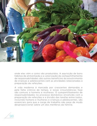 89 
GUIA ALIMENTAR PARA A POPULAÇÃO BRASILEIRA 
maior facilidade devem ser mantidos sob refrigeração (carnes, ovos, 
leite, queijos, manteiga e a maioria das frutas, verduras e legumes) 
ou congelamento (carnes cruas, preparações culinárias, como o feijão 
já cozido). Preparações culinárias guardadas para a próxima refeição 
devem ser armazenadas sob refrigeração. 
Como manipular os alimentos 
A preocupação com a qualidade higiênico-sanitária dos alimentos 
envolve também o processo de manipulação e preparo. Alguns 
FXLGDGRV GHYHP VHU WRPDGRV D ´P GH UHGX]LU RV ULVFRV GH 
contaminação: lavar as mãos antes de manipular os alimentos e evitar 
tossir ou espirrar sobre eles; evitar consumir carnes e ovos crus; 
higienizar frutas, verduras e legumes em água corrente e colocá-los 
em solução de hipoclorito de sódio; manter os alimentos protegidos 
em embalagens ou recipientes. 
Para garantir alimentos e preparações adequados para o consumo, a 
cozinha deve ser mantida limpa, arejada e organizada. Dedicar tempo para 
limpar geladeira, fogão, armários, prateleiras, chão e paredes contribui 
para preservar a qualidade dos alimentos adquiridos ou das preparações 
feitas. Além disso, cozinhar em um ambiente limpo e organizado torna esse 
momento mais prazeroso, diminui o tempo de preparação das refeições e 
favorece o convívio entre as pessoas. 
 