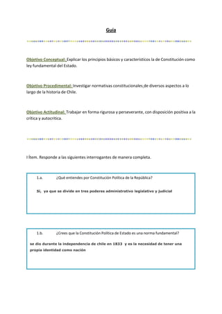 Guía
Objetivo Conceptual: Explicar los principios básicos y característicos la de Constitución como
ley fundamental del Estado.
Objetivo Procedimental: Investigar normativas constitucionales de diversos aspectos a lo
largo de la historia de Chile.
Objetivo Actitudinal: Trabajar en forma rigurosa y perseverante, con disposición positiva a la
crítica y autocritica.
I Ítem. Responde a las siguientes interrogantes de manera completa.
1.a. ¿Qué entiendes por Constitución Política de la República?
Sí, ya que se divide en tres poderes administrativo legislativo y judicial
1.b. ¿Crees que la Constitución Política de Estado es una norma fundamental?
se dio durante la independencia de chile en 1833 y es la necesidad de tener una
propia identidad como nación
 