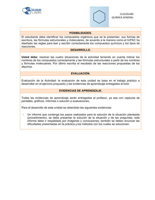   	
  	
  	
  	
  	
  	
  	
  	
  	
  	
  	
  	
  	
  	
  	
  	
  	
  	
  	
  	
  	
  	
  	
  	
  	
  	
  	
  	
  
	
  	
  CLOUDLABS	
  	
  
QUÍMICA	
  GENERAL	
  
	
  
POSIBILIDADES.
El estudiante debe identificar los compuestos orgánicos que se le presentan, sus formas de
escritura, las fórmulas estructurales y moleculares, de acuerdo a la manera como el IUPAC ha
diseñado las reglas para leer y escribir correctamente los compuestos químicos y los tipos de
reacciones.
DESARROLLO.
Usted debe: resolver las cuatro situaciones de la actividad teniendo en cuenta indicar los
nombres de los compuestos correctamente y las fórmulas estructurales a partir de los nombres
y fórmulas moleculares. Por último escriba el resultado de las reacciones propuestas de los
alquinos.
	
  
EVALUACIÓN.
Evaluación de la Actividad: la evaluación de esta unidad se basa en el trabajo práctico a
desarrollar en el ejercicio propuesto y las evidencias de aprendizaje entregadas al tutor.
EVIDENCIAS DE APRENDIZAJE.
Todas las evidencias de aprendizaje serán entregadas al profesor, ya sea con capturas de
pantallas, gráficos, informes o solución a evaluaciones.	
  
	
  
Para el desarrollo de esta unidad se obtendrán las siguientes evidencias:	
  
	
  
-­‐ Un informe que contenga los pasos realizados para la solución de la situación planteada
(procedimiento), se debe presentar la solución de la situación y de las preguntas, este
informe debe ir respaldado por imágenes y conclusiones; también se deben enunciar las
dificultades presentadas en la práctica y los métodos con los cuales se solucionan.
 