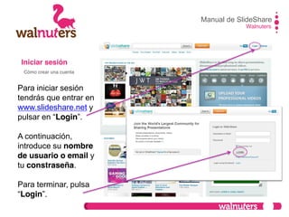 Iniciar sesión
Para iniciar sesión
tendrás que entrar en
www.slideshare.net y
pulsar  en  “Login”.
A continuación,
introduce su nombre
de usuario o email y
tu constraseña.
Para terminar, pulsa
“Login”.
Manual de SlideShare
Walnuters
Cómo crear una cuenta
 