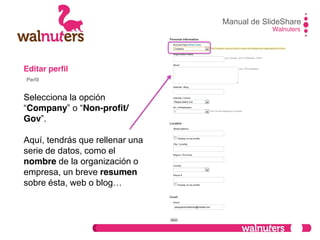 Editar perfil
Selecciona la opción
“Company”  o  “Non-profit/
Gov”.
Aquí, tendrás que rellenar una
serie de datos, como el
nombre de la organización o
empresa, un breve resumen
sobre  ésta,  web  o  blog…
Manual de SlideShare
Walnuters
Perfil
 