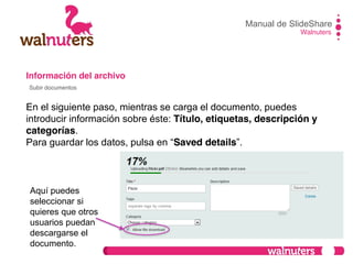 Información del archivo
En el siguiente paso, mientras se carga el documento, puedes
introducir información sobre éste: Título, etiquetas, descripción y
categorías.
Para  guardar  los  datos,  pulsa  en  “Saved details”.
Manual de SlideShare
Walnuters
Subir documentos
Aquí puedes
seleccionar si
quieres que otros
usuarios puedan
descargarse el
documento.
 