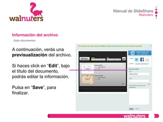 Información del archivo
A continuación, verás una
previsualización del archivo.
Si haces click en  “Edit”,  bajo  
el título del documento,
podrás editar la información.
Pulsa  en  “Save”,  para  
finalizar.
Manual de SlideShare
Walnuters
Subir documentos
 