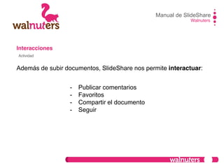 Interacciones
Además de subir documentos, SlideShare nos permite interactuar:
Manual de SlideShare
Walnuters
Actividad
- Publicar comentarios
- Favoritos
- Compartir el documento
- Seguir
 