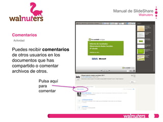 Comentarios
Puedes recibir comentarios
de otros usuarios en los
documentos que has
compartido o comentar
archivos de otros.
Manual de SlideShare
Walnuters
Actividad
Pulsa aquí
para
comentar
 
