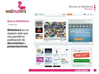 Qué es SlideShare
Slideshare es un
espacio web que
nos permite la
publicación de
documentos y
presentaciones.
Manual de SlideShare
Walnuters
Introducción
 