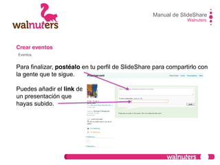 Crear eventos
Para finalizar, postéalo en tu perfil de SlideShare para compartirlo con
la gente que te sigue.
Puedes añadir el link de
un presentación que
hayas subido.
Manual de SlideShare
Walnuters
Eventos
 