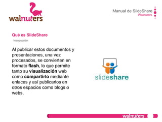 Qué es SlideShare
Al publicar estos documentos y
presentaciones, una vez
procesados, se convierten en
formato flash, lo que permite
tanto su visualización web
como compartirlo mediante
enlaces y así publicarlos en
otros espacios como blogs o
webs.
Manual de SlideShare
Walnuters
Introducción
 