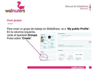 Crear grupos
Para crear un grupo de trabajo en SlideShare,  ve  a  “My public Profile”.
En la columna izquierda,
verás el apartado Groups.
Pulsa  sobre  “Create”.
Manual de SlideShare
Walnuters
Grupos
 