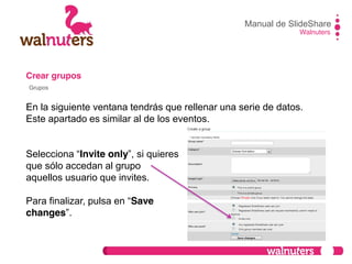 Crear grupos
En la siguiente ventana tendrás que rellenar una serie de datos.
Este apartado es similar al de los eventos.
Selecciona  “Invite only”,  si  quieres
que sólo accedan al grupo
aquellos usuario que invites.
Para  finalizar,  pulsa  en  “Save
changes”.
Manual de SlideShare
Walnuters
Grupos
 
