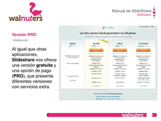Versión PRO
Al igual que otras
aplicaciones,
Slideshare nos ofrece
una versión gratuita y
una opción de pago
(PRO), que presenta
diferentes versiones
con servicios extra.
Manual de SlideShare
Walnuters
Introducción
 